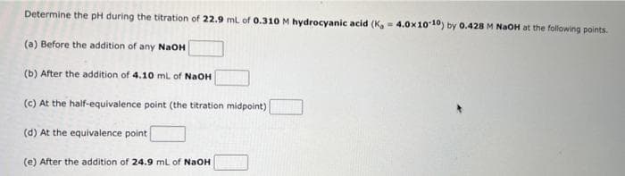 Determine the pH during the titration of 22.9 mL of 0.310 M hydrocyanic acid (K, 4.0x10-10) by 0.428 M NaOH at the following points.
=
(a) Before the addition of any NaOH
(b) After the addition of 4.10 mL of NaOH
(c) At the half-equivalence point (the titration midpoint)
(d) At the equivalence point
(e) After the addition of 24.9 mL of NaOH