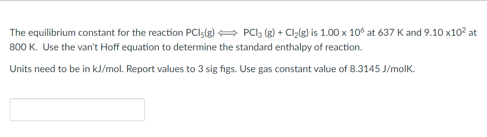 The equilibrium constant for the reaction PCI5(g) → PCI3 (g) + Cl₂(g) is 1.00 x 106 at 637 K and 9.10 x10² at
800 K. Use the van't Hoff equation to determine the standard enthalpy of reaction.
Units need to be in kJ/mol. Report values to 3 sig figs. Use gas constant value of 8.3145 J/molk.