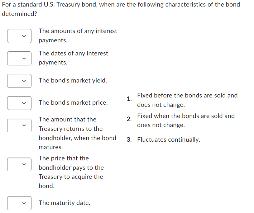 For a standard U.S. Treasury bond, when are the following characteristics of the bond
determined?
The amounts of any interest
payments.
The dates of any interest
payments.
The bond's market yield.
The bond's market price.
The amount that the
Treasury returns to the
bondholder, when the bond
matures.
The price that the
bondholder pays to the
Treasury to acquire the
bond.
The maturity date.
1.
2.
Fixed before the bonds are sold and
does not change.
Fixed when the bonds are sold and
does not change.
3. Fluctuates continually.