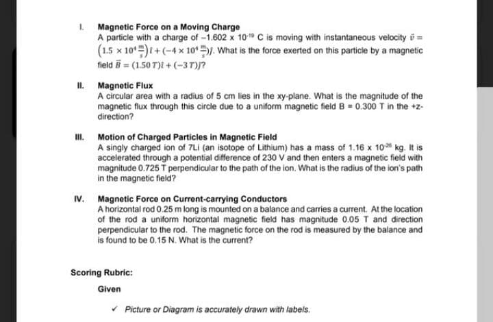 1. Magnetic Force on a Moving Charge
A particle with a charge of -1.602 x 109 C is moving with instantaneous velocity i =
(1.5 x 10*)i+ (-4x 10* j. What is the force exerted on this particle by a magnetic
field B = (1.50 T)i +(-37)?
I.
Magnetic Flux
A circular area with a radius of 5 cm lies in the xy-plane. What is the magnitude of the
magnetic flux through this circle due to a uniform magnetic field B = 0.300 T in the +z-
direction?
I.
Motion of Charged Particles in Magnetic Field
A singly charged ion of 7Li (an isotope of Lithium) has a mass of 1.16 x 10 kg. It is
accelerated through a potential difference of 230 V and then enters a magnetic field with
magnitude 0.725 T perpendicular to the path of the ion. What is the radius of the ion's path
in the magnetic field?
Magnetic Force on Current-carrying Conductors
A horizontal rod 0.25 m long is mounted on a balance and carries a current. At the location
of the rod a uniform horizontal magnetic field has magnitude 0.05 T and direction
perpendicular to the rod. The magnetic force on the rod is measured by the balance and
is found to be 0.15 N. What is the current?
IV.
Scoring Rubric:
Given
* Picture or Diagram is accurately drawn with labels.
