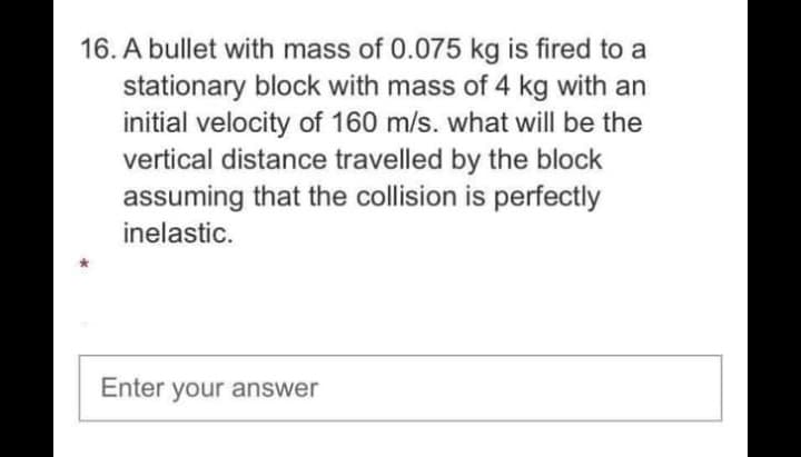 16. A bullet with mass of 0.075 kg is fired to a
stationary block with mass of 4 kg with an
initial velocity of 160 m/s. what will be the
vertical distance travelled by the block
assuming that the collision is perfectly
inelastic.
Enter your answer
