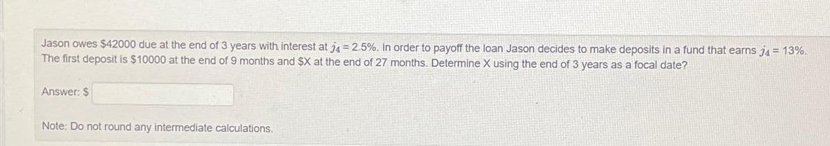 Jason owes $42000 due at the end of 3 years with interest at j4 = 2.5%. In order to payoff the loan Jason decides to make deposits in a fund that earns j4 = 13%.
The first deposit is $10000 at the end of 9 months and $X at the end of 27 months. Determine X using the end of 3 years as a focal date?
Answer: $
Note: Do not round any intermediate calculations.