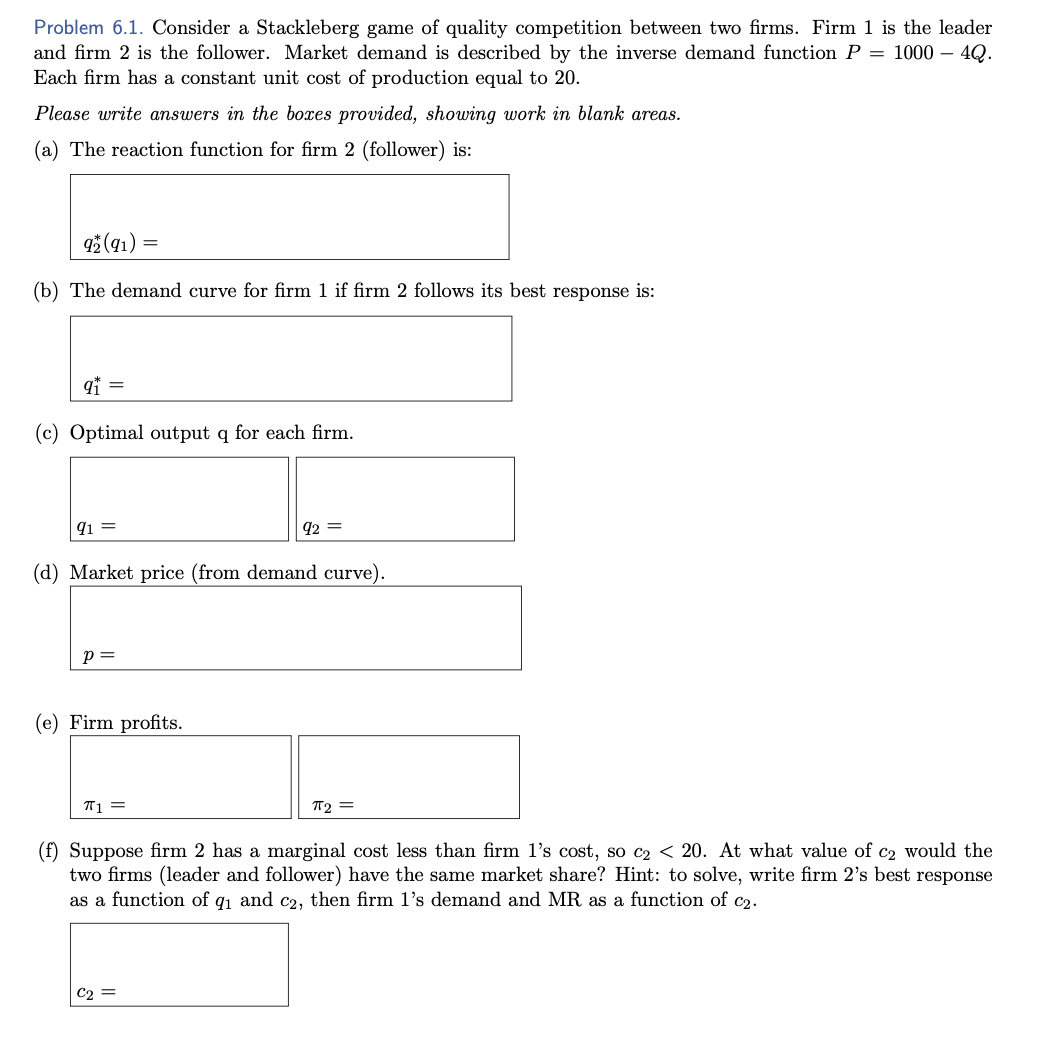 Problem 6.1. Consider a Stackleberg game of quality competition between two firms. Firm 1 is the leader
and firm 2 is the follower. Market demand is described by the inverse demand function P = 1000 - 4Q.
Each firm has a constant unit cost of production equal to 20.
Please write answers in the boxes provided, showing work in blank areas.
(a) The reaction function for firm 2 (follower) is:
92 (91)
(b) The demand curve for firm 1 if firm 2 follows its best response is:
9₁ =
(c) Optimal output q for each firm.
91 =
P =
=
(d) Market price (from demand curve).
(e) Firm profits.
π₁ =
92 =
C₂ =
π2 =
(f) Suppose firm 2 has a marginal cost less than firm 1's cost, so c₂ < 20. At what value of c2 would the
two firms (leader and
ower) have the same market share? Hint: to solve, write firm 2's best response
as a function of q₁ and c2, then firm 1's demand and MR as a function of c₂.