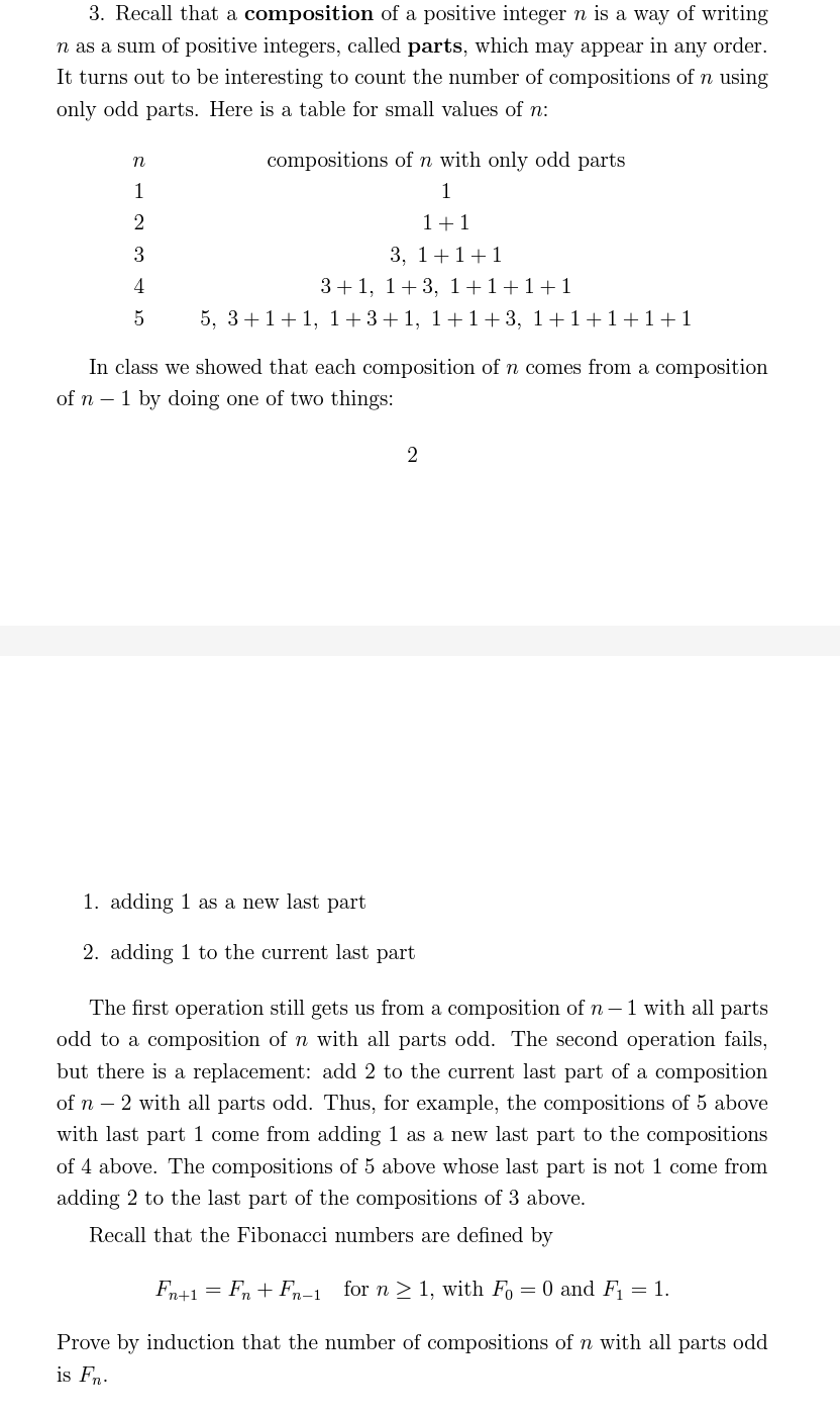 3. Recall that a composition of a positive integer n is a way of writing
n as a sum of positive integers, called parts, which may appear in any order.
It turns out to be interesting to count the number of compositions of n using
only odd parts. Here is a table for small values of n:
n
1
2
3
4
5
compositions of n with only odd parts
1
1+1
3, 1+1+1
3+1, 1+3, 1+1+1+1
5, 3+1+1, 1+3+1, 1+1+3, 1+1+1+1+1
In class we showed that each composition of n comes from a composition
of n - 1 by doing one of two things:
1. adding 1 as a new last part
2. adding 1 to the current last part
2
The first operation still gets us from a composition of n-1 with all parts
odd to a composition of n with all parts odd. The second operation fails,
but there is a replacement: add 2 to the current last part of a composition
of n 2 with all parts odd. Thus, for example, the compositions of 5 above
with last part 1 come from adding 1 as a new last part to the compositions
of 4 above. The compositions of 5 above whose last part is not 1 come from
adding 2 to the last part of the compositions of 3 above.
Recall that the Fibonacci numbers are defined by
Fn+1
=
Fn+Fn-1 for n ≥ 1, with Fo= 0 and F₁ = 1.
Prove by induction that the number of compositions of n with all parts odd
is Fn.