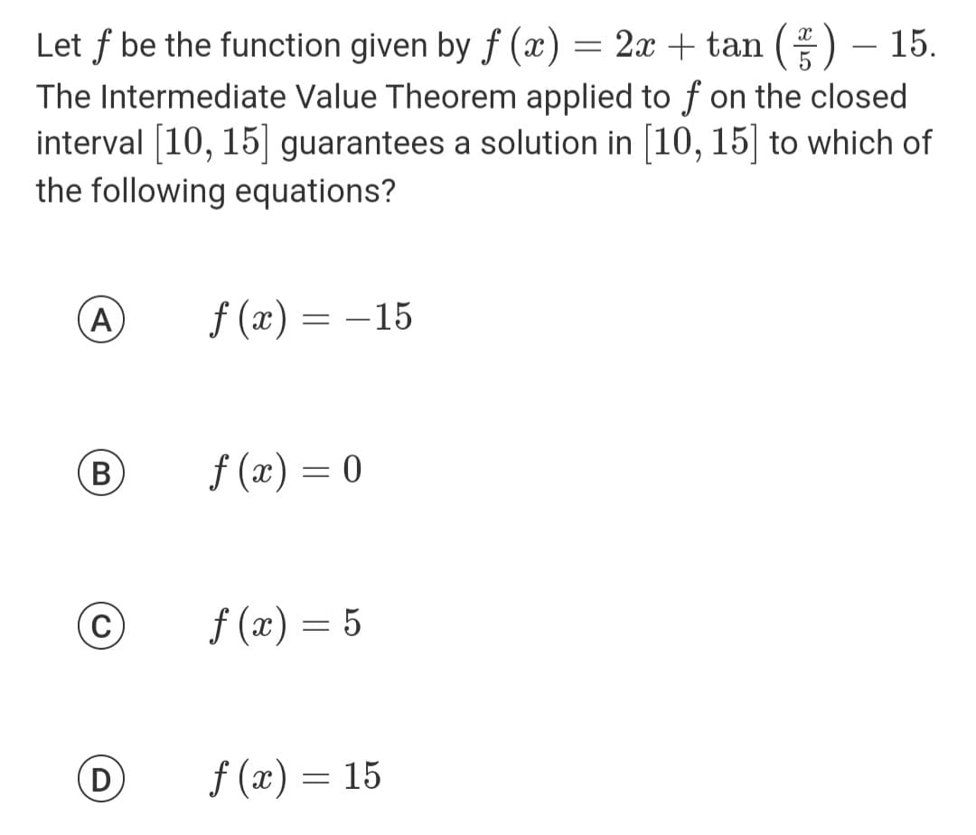 Let f be the function given by f(x) = 2x + tan () - 15.
The Intermediate Value Theorem applied to f on the closed
interval [10, 15] guarantees a solution in [10, 15] to which of
the following equations?
A f (x)
(B)
(C)
D
=
-15
f(x) = 0
f(x) = 5
f(x) = 15