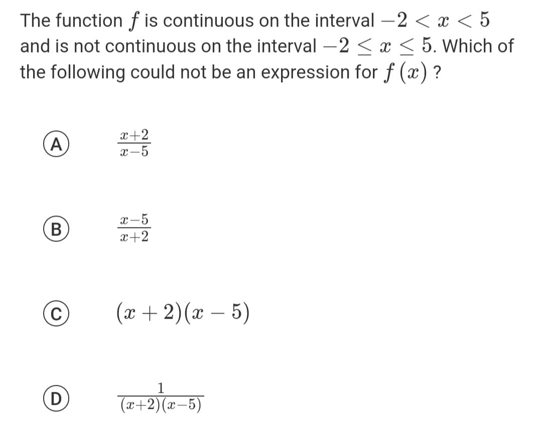 The function f is continuous on the interval -2 < x < 5
and is not continuous on the interval -2 ≤ x ≤ 5. Which of
the following could not be an expression for f(x)?
A
(В B
(С
D
x+2
x-5
x-5
x+2
(x + 2)(x - 5)
(x+2)(x-5)