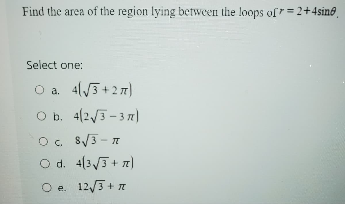 Find the area of the region lying between the loops of =2+4sine.
Select one:
○ a. 4(√3+2π)
O b. 4(2√3-3π)
○ c. 8√3-17
○ d. 4(3√3+ π)
○ e. 12√3+л