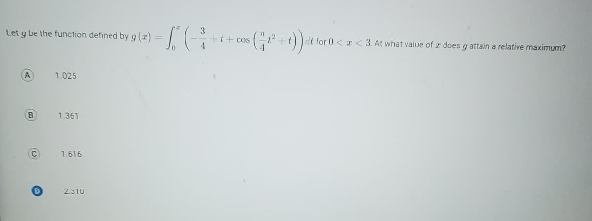 Let g be the function defined by g(x) =
A
B
C
D
1.025
1.361
1.616
2.310
S (3
4
$(1²+1)) at for
+t+cos
dt for 0<x<3. At what value of x does g attain a relative maximum?