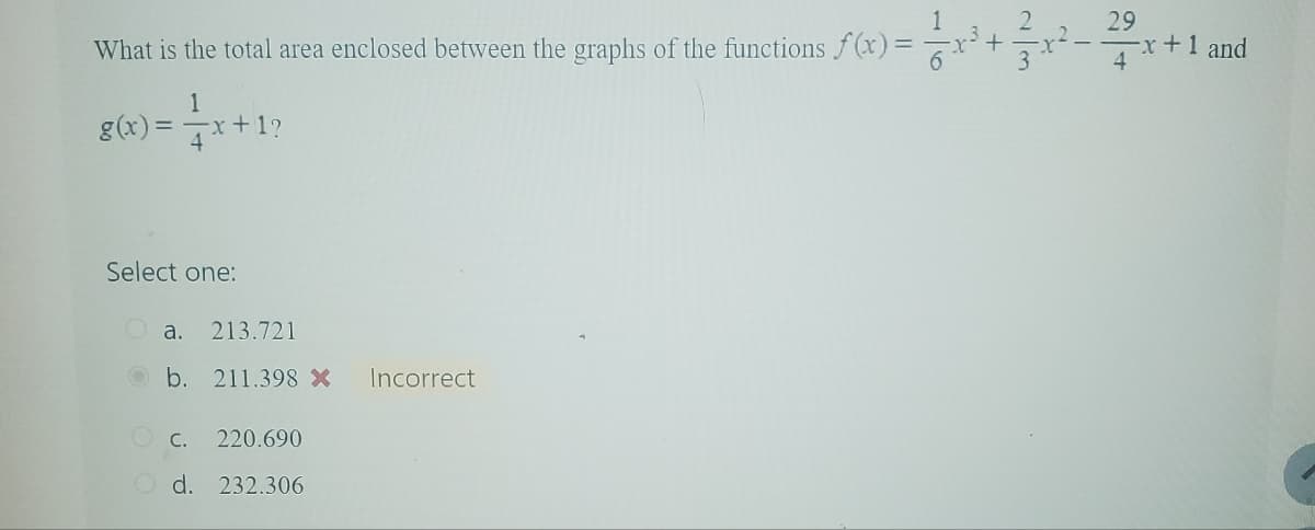 29
What is the total area enclosed between the graphs of the functions f(x) = x³ +
-x+1 and
1
g(x)=x+1?
4
Select one:
a. 213.721
b. 211.398 X Incorrect
C.
220.690
Od. 232.306