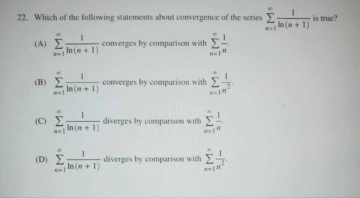 22. Which of the following statements about convergence of the series
00
1
(Α) Σ
n=1 In (n+1)
converges by comparison with Σ
n
n=]
00
(Β) Σ
1
00
n=1 In (n + 1)
converges by comparison with
n=1n
8
1
(Ο) Σ
diverges by comparison with
n=1
In (n + 1)
-=
n=1
00
1
(D) Σ
diverges by comparison with
n=1
In (n + 1)
n=1n
is true?
n=1 In (n + 1)