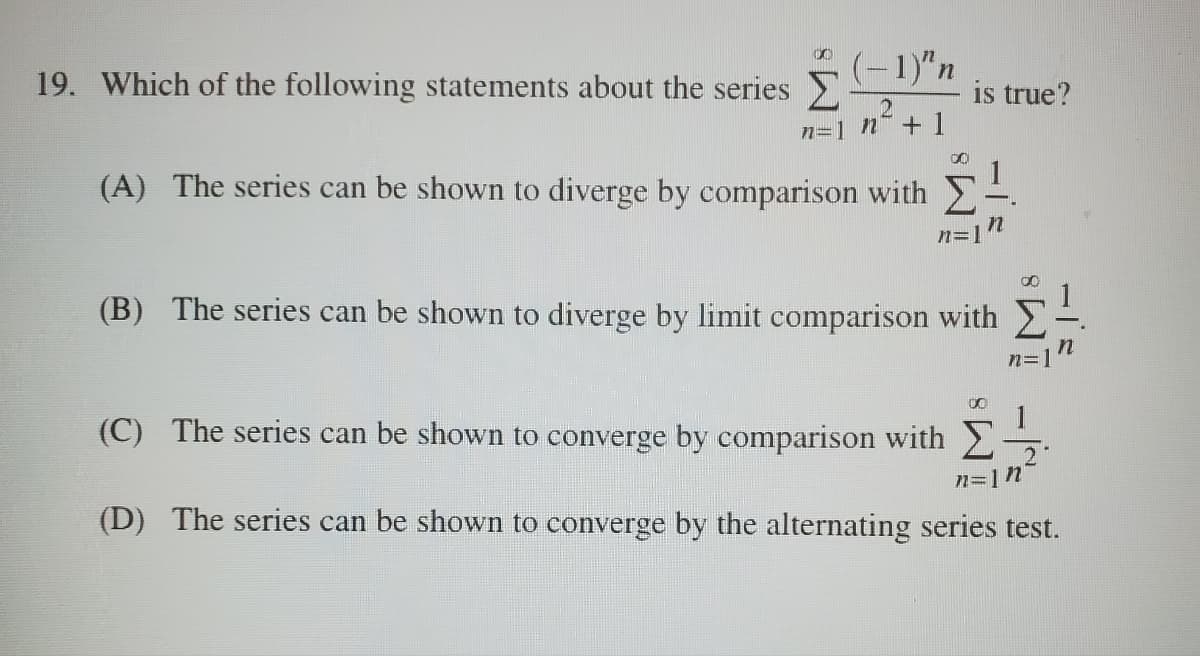 19. Which of the following statements about the series Σ
(-1)"n
2
n=1 n+1
(A) The series can be shown to diverge by comparison with
00
is true?
n
n=
(B) The series can be shown to diverge by limit comparison with
(C) The series can be shown to converge by comparison with
00
n=1 n
M
2
(D) The series can be shown to converge by the alternating series test.
-1=