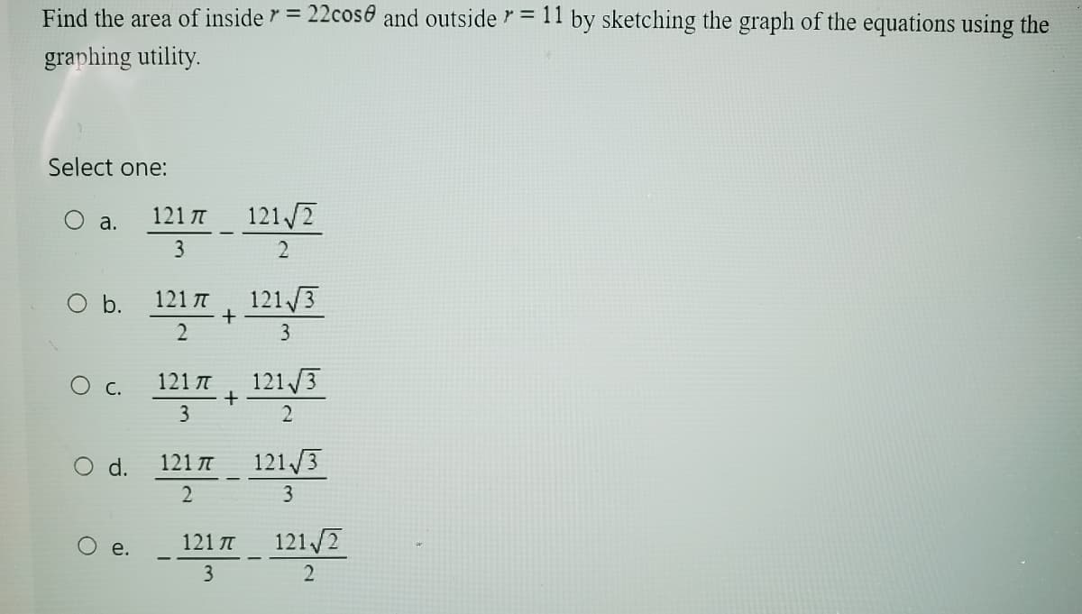 Find the area of inside = 22cose and outside = 11 by sketching the graph of the equations using the
graphing utility.
Select one:
121 π
a.
121√2
3
2
121 π
121√3
+
2
3
○ c.
121π
121/3
+
3
2
○ d.
121π
121√3
2
3
O
121π
e.
121√2
3
2