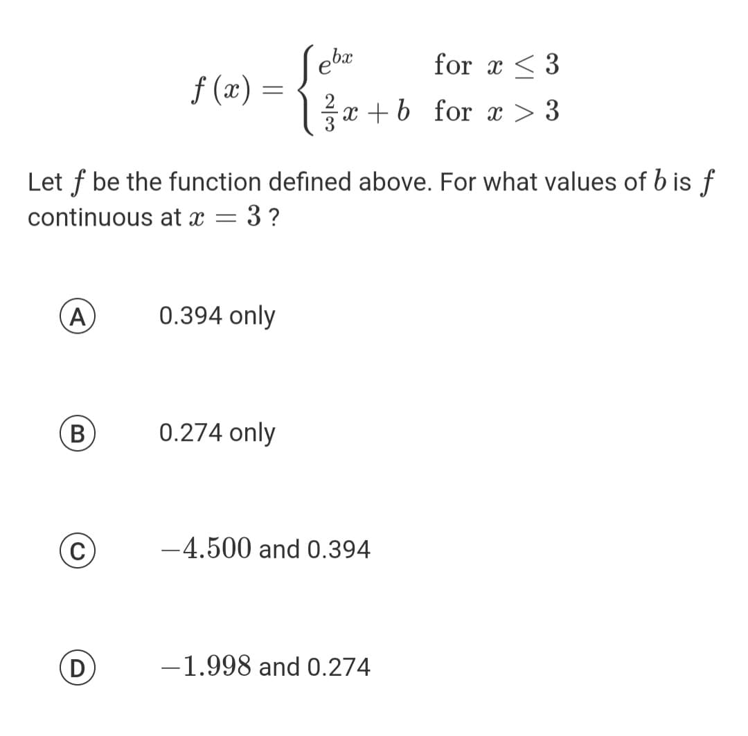 (A)
B
(C)
f (x)
Let f be the function defined above. For what values of b is f
continuous at x =
3?
D
=
0.394 only
ebx
0.274 only
for x3
x+b for x > 3
-4.500 and 0.394
-1.998 and 0.274