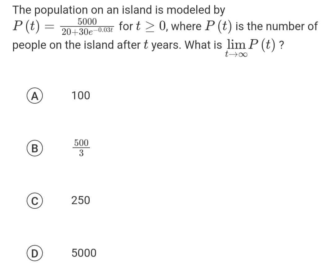The population on an island is modeled by
5000
P (t)
A
-0.03t
20+30e
people on the island after t years. What is lim P (t) ?
t→∞
B
(C)
=
D
100
500
3
250
for t≥ 0, where P (t) is the number of
5000