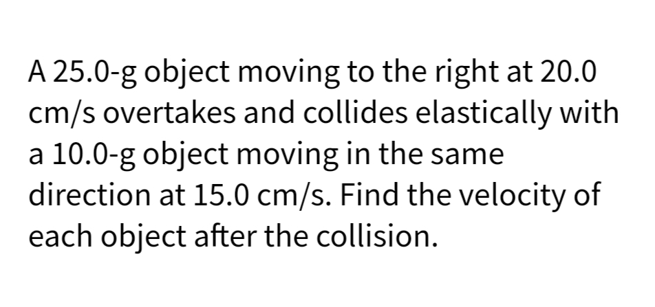 A 25.0-g object moving to the right at 20.0
cm/s overtakes and collides elastically with
a 10.0-g object moving in the same
direction at 15.0 cm/s. Find the velocity of
each object after the collision.
