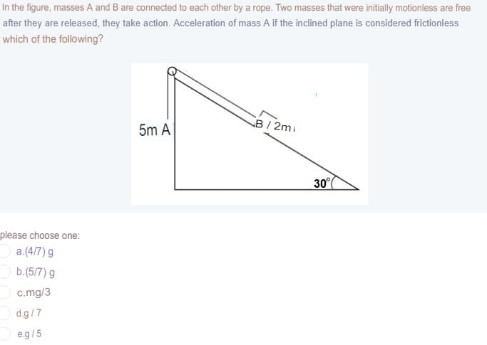 In the figure, masses A and B are connected to each other by a rope. Two masses that were initially motionless are free
after they are released, they take action. Acceleration of mass A if the inclined plane is considered frictionless
which of the following?
B/ 2mi
5m A
30°
please choose one:
a.(4/7) g
b.(5/7) g
c.mg/3
d.g/7
e.g/5
