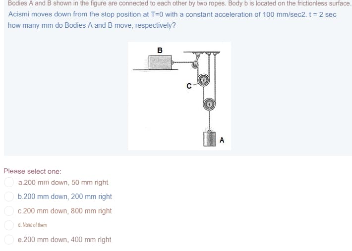 Bodies A and B shown in the figure are connected to each other by two ropes. Body b is located on the frictionless surface.
Acismi moves down from the stop position at T=0 with a constant acceleration of 100 mm/sec2. t = 2 sec
how many mm do Bodies A and B move, respectively?
в
A
Please select one:
a.200 mm down, 50 mm right
b.200 mm down, 200 mm right
c.200 mm down, 800 mm right
d. None of them
e.200 mm down, 400 mm right
