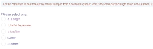 For the calculation of heat transfer by natural transport from a horizontal cylinder, what is the dcharacteristic length found in the number Gr.
Please select one:
a. Length
b. Half of the perimeter
c. None of them
d.Diameter
e. Environment
