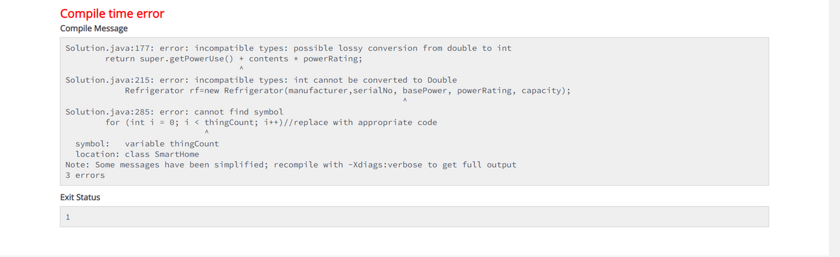 Compile time error
Compile Message
Solution.java:177: error: incompatible types: possible lossy conversion from double to int
return super.getPowerUse() + contents * powerRating;
^
Solution.java:215: error: incompatible types: int cannot be converted to Double
Refrigerator rf=new Refrigerator (manufacturer, serialNo, basePower, power Rating, capacity);
Solution.java:285: error: cannot find symbol
for (int i = 0; i < thingCount; i++)//replace with appropriate code
symbol: variable thingCount
location: class SmartHome
Note: Some messages have been simplified; recompile with -Xdiags:verbose to get full output
3 errors
Exit Status
A
1