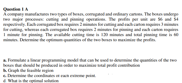 Question 1 A
A company manufactures two types of boxes, corrugated and ordinary cartons. The boxes undergo
two major processes: cutting and pinning operations. The profits per unit are $6 and $4
respectively. Each corrugated box requires 2 minutes for cutting and each carton requires 3 minutes
for cutting, whereas each corrugated box requires 2 minutes for pinning and each carton requires
1 minute for pinning. The available cutting time is 120 minutes and total pinning time is 60
minutes. Determine the optimum quantities of the two boxes to maximize the profits.
a. Formulate a linear programming model that can be used to determine the quantities of the two
boxes that should be produced in order to maximize total profit contribution
b. Graph the feasible region
c. Determine the coordinates of each extreme point.
d. What is the optimal solution.

