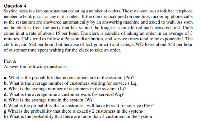 Question 4
Skyline pizza is a famous restaurant operating a number of outlets. The restaurant uses a toll-free telephone
number to book pizzas at any of its outlets. If the clerk is occupied on one line, incoming phone calls
to the restaurant are answered automatically by an answering machine and asked to wait. As soon
as the clerk is free, the party that has waited the longest is transferred and answered first. Calls
come in at a rate of about 15 per hour. The clerk is capable of taking an order in an average of 3
minutes. Calls tend to follow a Poisson distribution, and service times tend to be exponential. The
clerk is paid $20 per hour, but because of lost goodwill and sales, CWD loses about $50 per hour
of customer time spent waiting for the clerk to take an order.
Part A
Answer the following questions:
a. What is the probability that no customers are in the system (Po)?
b. What is the average number of customers waiting for service ( Lq,
c. What is the average number of customers in the system (L)?
d. What is the average time a customer waits for service(Wq):
e. What is the average time in the system (W)
f. What is the probability that a customer will have to wait for service (Pw\?
g What is the probability that there is exactly 2 customers in the system-
h) What is the probability that there are more than 3 customers in the system
