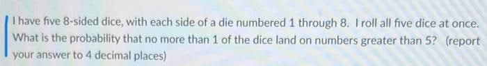 I have five 8-sided dice, with each side of a die numbered 1 through 8. I roll all five dice at once.
What is the probability that no more than 1 of the dice land on numbers greater than 5? (report
your answer to 4 decimal places)
