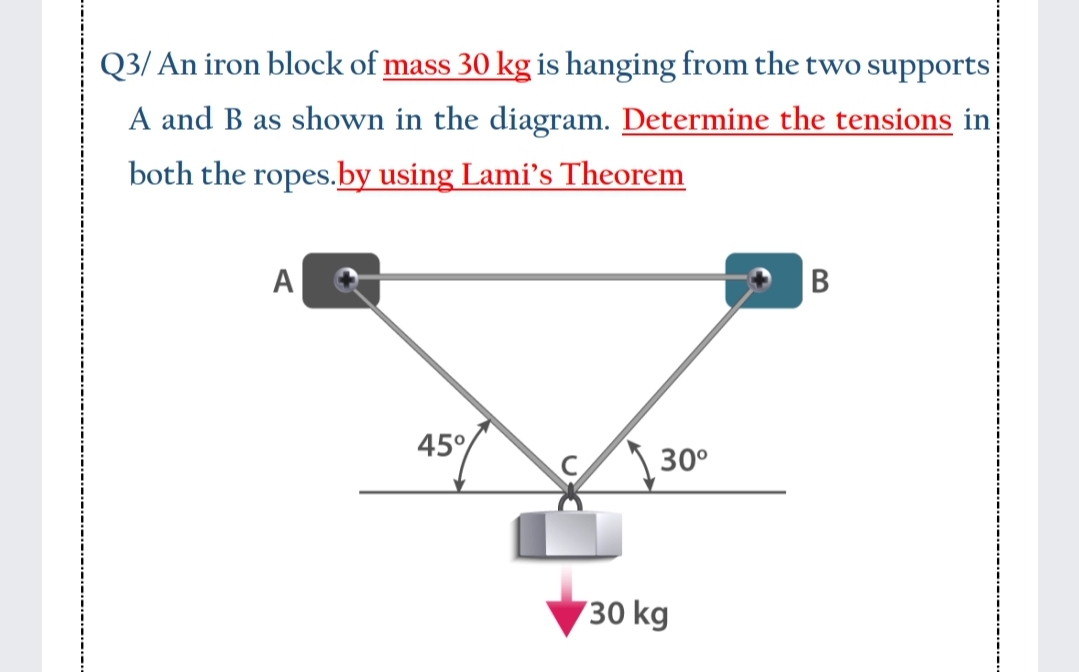 Q3/ An iron block of mass 30 kg is hanging from the two supports
A and B as shown in the diagram. Determine the tensions in
both the ropes.by using Lami's Theorem
A
B
45°
30°
30 kg
