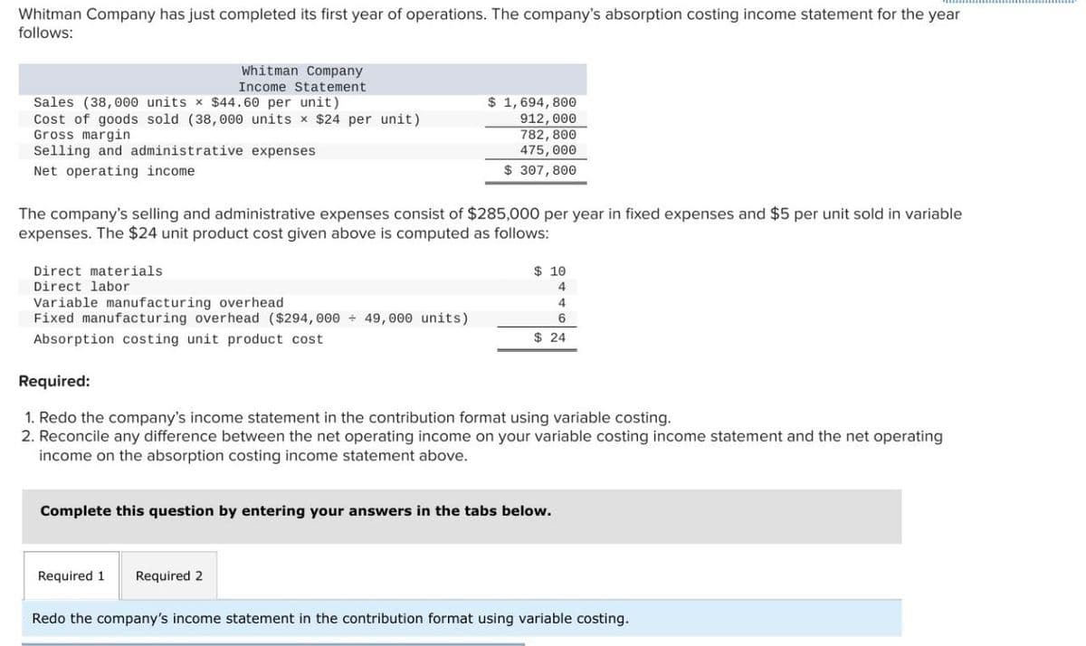 Whitman Company has just completed its first year of operations. The company's absorption costing income statement for the year
follows:
Whitman Company
Income Statement
Sales (38,000 units x $44.60 per unit)
Cost of goods sold (38,000 units × $24 per unit)
Gross margin
Selling and administrative expenses
Net operating income
$ 1,694,800
912,000
782,800
475,000
$ 307,800
The company's selling and administrative expenses consist of $285,000 per year in fixed expenses and $5 per unit sold in variable
expenses. The $24 unit product cost given above is computed as follows:
Variable manufacturing overhead
Direct materials
$ 10
Direct labor
4
4
Fixed manufacturing overhead ($294,000 ÷ 49,000 units)
6
$ 24
Absorption costing unit product cost
Required:
1. Redo the company's income statement in the contribution format using variable costing.
2. Reconcile any difference between the net operating income on your variable costing income statement and the net operating
income on the absorption costing income statement above.
Complete this question by entering your answers in the tabs below.
Required 1
Required 2
Redo the company's income statement in the contribution format using variable costing.