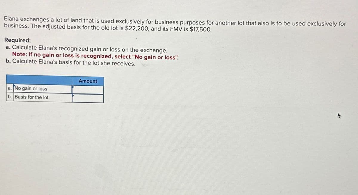 Elana exchanges a lot of land that is used exclusively for business purposes for another lot that also is to be used exclusively for
business. The adjusted basis for the old lot is $22,200, and its FMV is $17,500.
Required:
a. Calculate Elana's recognized gain or loss on the exchange.
Note: If no gain or loss is recognized, select "No gain or loss".
b. Calculate Elana's basis for the lot she receives.
a. No gain or loss
b. Basis for the lot
Amount