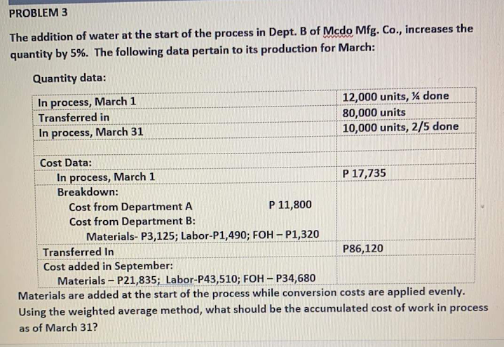PROBLEM 3
The addition of water at the start of the process in Dept. B of Mcdo Mfg. Co., increases the
quantity by 5%. The following data pertain to its production for March:
Quantity data:
In process, March 1
Transferred in
12,000 units, % done
80,000 units
10,000 units, 2/5 done
In process, March 31
Cost Data:
In process, March 1
Breakdown:
P 17,735
Cost from Department A
Cost from Department B:
Materials- P3,125; Labor-P1,490; FOH – P1,320
P 11,800
Transferred In
P86,120
Cost added in September:
Materials - P21,835; Labor-P43,510; FOH – P34,680
Materials are added at the start of the process while conversion costs are applied evenly.
Using the weighted average method, what should be the accumulated cost of work in process
as of March 31?
