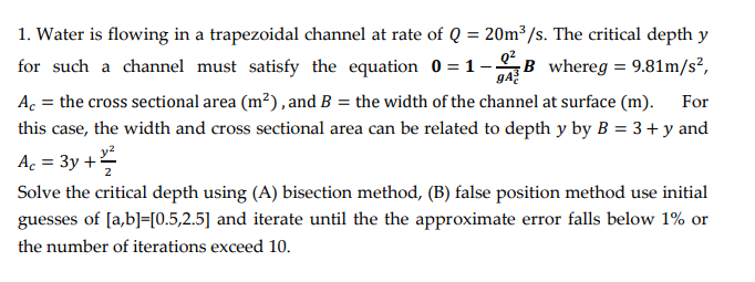 1. Water is flowing in a trapezoidal channel at rate of Q = 20m³/s. The critical depth y
for such a channel must satisfy the equation 0 = 1 –B whereg = 9.81m/s?,
ga?
Ac = the cross sectional area (m?), and B = the width of the channel at surface (m).
For
this case, the width and cross sectional area can be related to depth y by B = 3 + y and
Ac = 3y +
%3D
Solve the critical depth using (A) bisection method, (B) false position method use initial
guesses of [a,b]=[0.5,2.5] and iterate until the the approximate error falls below 1% or
the number of iterations exceed 10.
