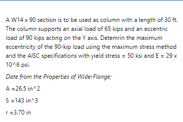 A W14 x 90 section is to be used as column with a length of 30 ft.
The column supports an axial load of 65 kips and an eccentric
load of 90 kips acting on the Y axis. Detemrin the maximum
eccentricity of the 90-kip load using the maximum stress method
and the AISC specifications with yield stress = 50 ksi and E = 29 x
10^6 psi.
Date from the Properties of Wide-Flange;
A =26.5 in^2
S =143 in^3
r=3.70 in
