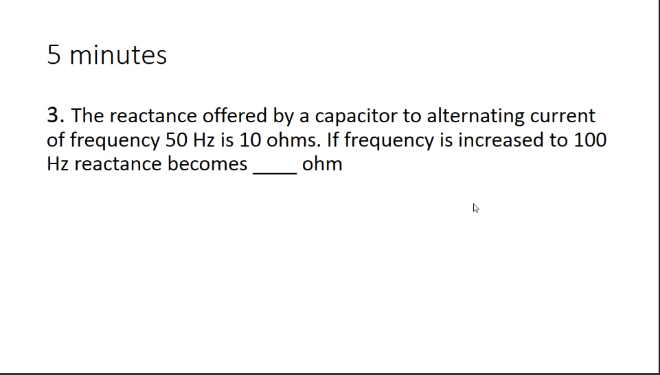 5 minutes
3. The reactance offered by a capacitor to alternating current
of frequency 50 Hz is 10 ohms. If frequency is increased to 100
Hz reactance becomes
ohm

