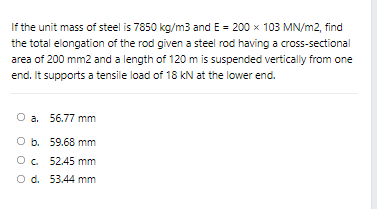 If the unit mass of steel is 7850 kg/m3 and E = 200 x 103 MN/m2, find
the total elongation of the rod given a steel rod having a cross-sectional
area of 200 mm2 and a length of 120 m is suspended vertically from one
end. It supports a tensile load of 18 kN at the lower end.
O a. 56.77 mm
O b. 59.68 mm
O. 52.45 mm
O d. 53.44 mm
