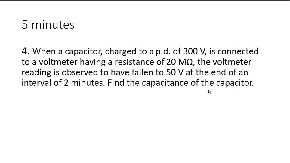 5 minutes
4. When a capacitor, charged to a p.d. of 300 V, is connected
to a voltmeter having a resistance of 20 MQ, the voltmeter
reading is observed to have fallen to 50 V at the end of an
interval of 2 minutes. Find the capacitance of the capacitor.
