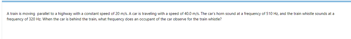 A train is moving parallel to a highway with a constant speed of 20 m/s. A car is traveling with a speed of 40.0 m/s. The car's horn sound at a frequency of 510 Hz, and the train whistle sounds at a
frequency of 320 Hz. When the car is behind the train, what frequency does an occupant of the car observe for the train whistle?
