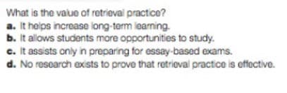 What is the value of retrieval practice?
a. It helps increase long-term learning.
b. It allows students more opportunities to study.
c. It assists only in preparing for essay-based exams.
d. No research exists to prove that retrieval practice is effective.