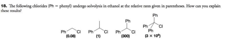 18. The following chlorides (Ph=phenyl) undergo solvolysis in ethanol at the relative rates given in parentheses. How can you explain
these results?
Ph
Ph
CI Ph
(0.08)
CI
(1)
Ph
Ph
(300)
CI
Ph
CI
Ph
(3 x 106)