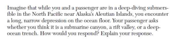 Imagine that while you and a passenger are in a deep-diving submers-
ible in the North Pacific near Alaska's Aleutian Islands, you encounter
a long, narrow depression on the ocean floor. Your passenger asks
whether you think it is a submarine canyon, a rift valley, or a deep-
ocean trench. How would you respond? Explain your response.