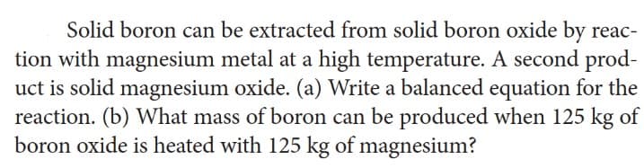 Solid boron can be extracted from solid boron oxide by reac-
tion with magnesium metal at a high temperature. A second prod-
uct is solid magnesium oxide. (a) Write a balanced equation for the
reaction. (b) What mass of boron can be produced when 125 kg of
boron oxide is heated with 125 kg of magnesium?