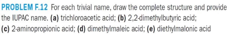 PROBLEM F.12 For each trivial name, draw the complete structure and provide
the IUPAC name. (a) trichloroacetic acid; (b) 2,2-dimethylbutyric acid;
(c) 2-aminopropionic acid; (d) dimethylmaleic acid; (e) diethylmalonic acid