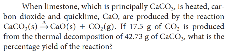 When limestone, which is principally CaCO3, is heated, car-
bon dioxide and quicklime, CaO, are produced by the reaction
CaCO3(s) CaO (s) + CO₂(g). If 17.5 g of CO₂ is produced
from the thermal decomposition of 42.73 g of CaCO3, what is the
percentage yield of the reaction?