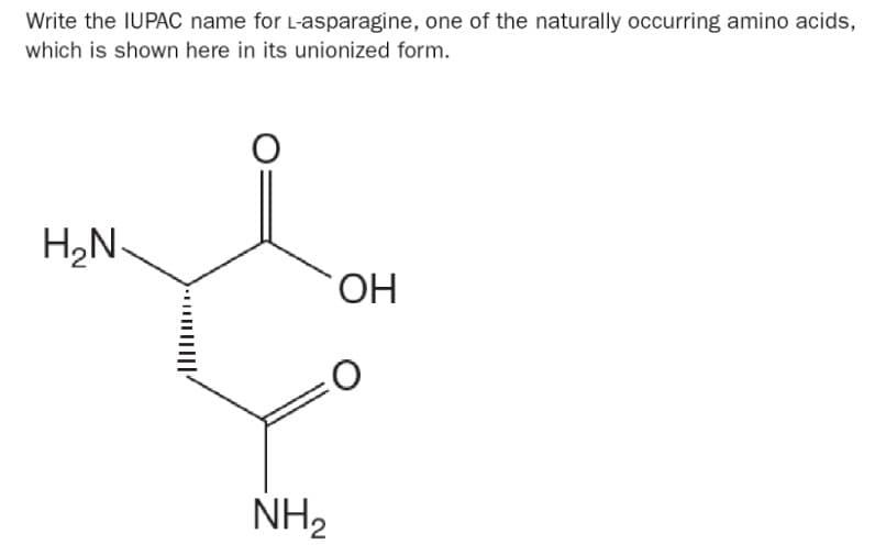 Write the IUPAC name for L-asparagine, one of the naturally occurring amino acids,
which is shown here in its unionized form.
H₂N
O
NH₂
OH