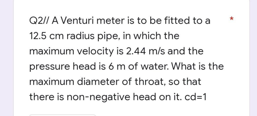 Q2// A Venturi meter is to be fitted to a
12.5 cm radius pipe, in which the
maximum velocity is 2.44 m/s and the
pressure head is 6 m of water. What is the
maximum diameter of throat, so that
there is non-negative head on it. cd=1