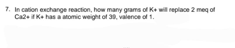 7. In cation exchange reaction, how many grams of K+ will replace 2 meq of
Ca2+ if K+ has a atomic weight of 39, valence of 1.
