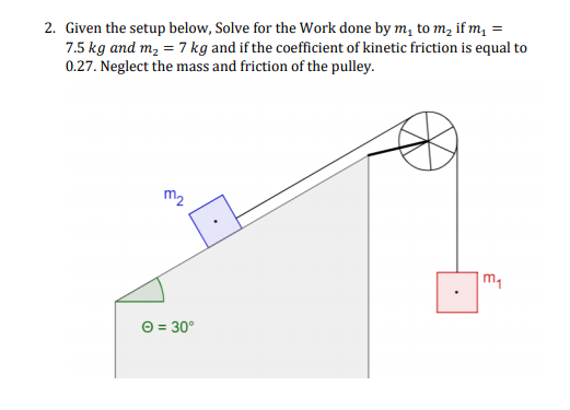 2. Given the setup below, Solve for the Work done by m, to m, if m, =
7.5 kg and m, = 7 kg and if the coefficient of kinetic friction is equal to
0.27. Neglect the mass and friction of the pulley.
m2
m1
O = 30°
