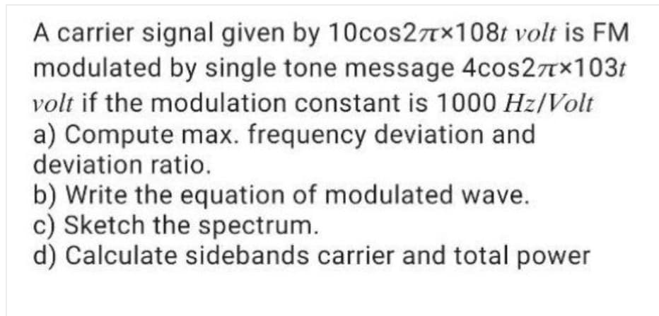 A carrier signal given by 10cos27×108t volt is FM
modulated by single tone message 4cos27Tx103t
volt if the modulation constant is 1000 Hz/Volt
a) Compute max. frequency deviation and
deviation ratio.
b) Write the equation of modulated wave.
c) Sketch the spectrum.
d) Calculate sidebands carrier and total power
