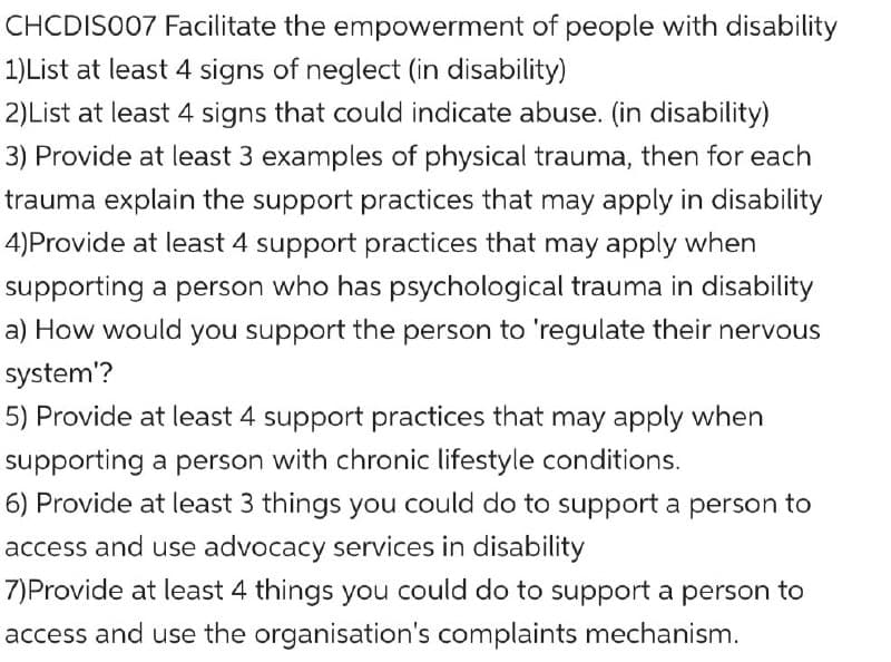 CHCDISO07 Facilitate the empowerment of people with disability
1)List at least 4 signs of neglect (in disability)
2)List at least 4 signs that could indicate abuse. (in disability)
3) Provide at least 3 examples of physical trauma, then for each
trauma explain the support practices that may apply in disability
4)Provide at least 4 support practices that may apply when
supporting a person who has psychological trauma in disability
a) How would you support the person to 'regulate their nervous
system'?
5) Provide at least 4 support practices that may apply when
supporting a person with chronic lifestyle conditions.
6) Provide at least 3 things you could do to support a person to
access and use advocacy services in disability
7)Provide at least 4 things you could do to support a person to
access and use the organisation's complaints mechanism.

