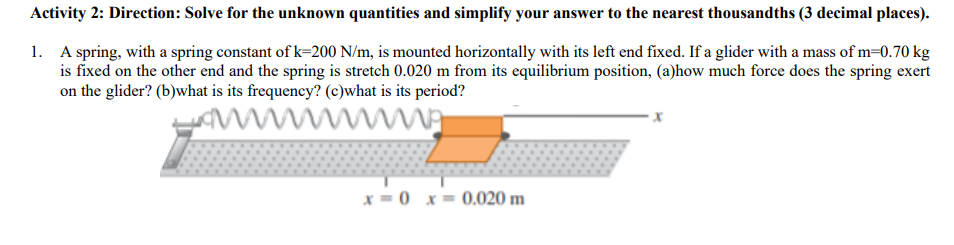 Activity 2: Direction: Solve for the unknown quantities and simplify your answer to the nearest thousandths (3 decimal places).
1. A spring, with a spring constant of k=200 N/m, is mounted horizontally with its left end fixed. If a glider with a mass of m=0.70 kg
is fixed on the other end and the spring is stretch 0.020 m from its equilibrium position, (a)how much force does the spring exert
on the glider? (b)what is its frequency? (c)what is its period?
x = 0 x= 0.020 m
