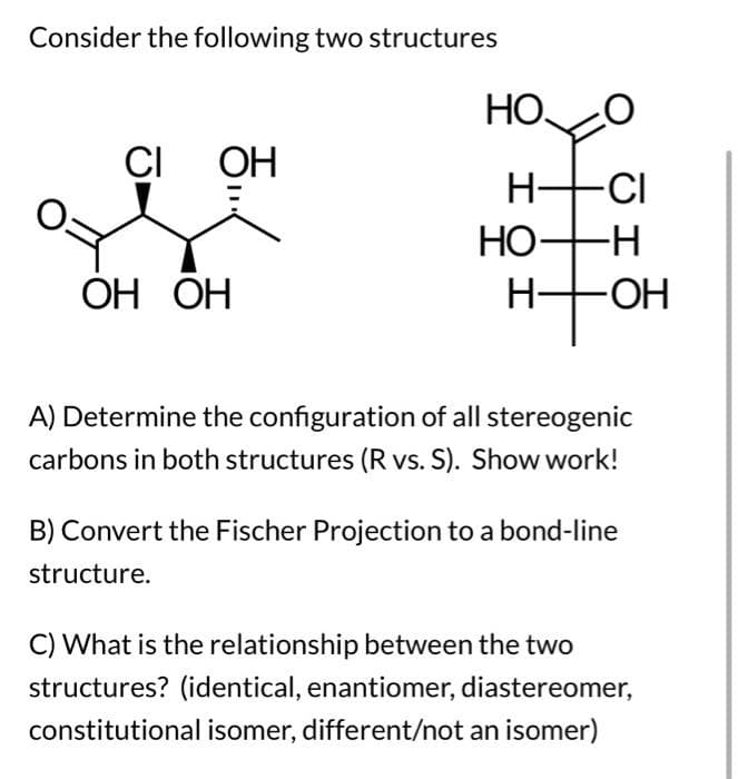 Consider the following two structures
CI OH
ОН ОН
HOO
H-CI
HO- -H
H-
-ОН
A) Determine the configuration of all stereogenic
carbons in both structures (R vs. S). Show work!
B) Convert the Fischer Projection to a bond-line
structure.
C) What is the relationship between the two
structures? (identical, enantiomer, diastereomer,
constitutional isomer, different/not an isomer)